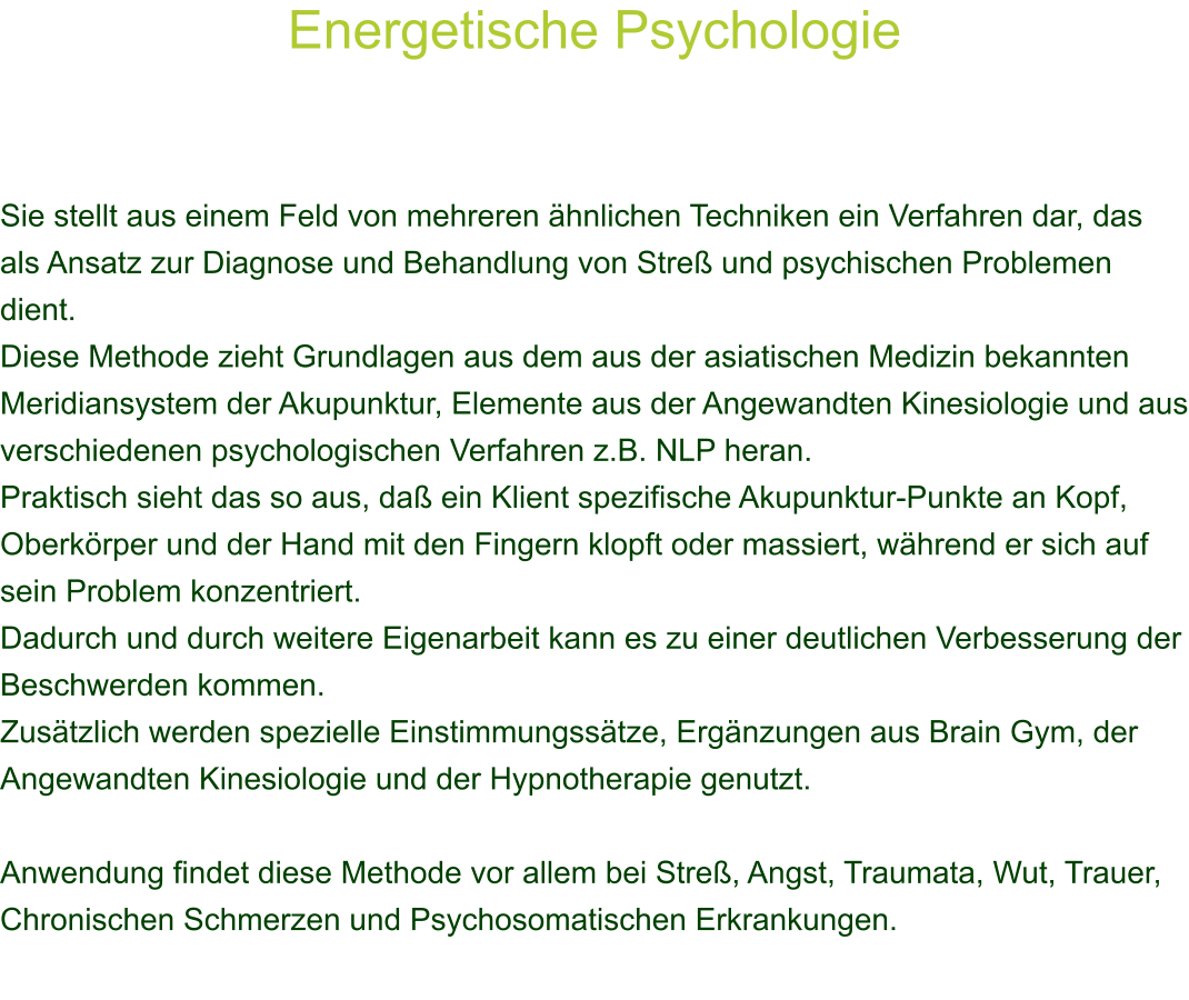 Energetische Psychologie     Sie stellt aus einem Feld von mehreren hnlichen Techniken ein Verfahren dar, das als Ansatz zur Diagnose und Behandlung von Stre und psychischen Problemen dient. Diese Methode zieht Grundlagen aus dem aus der asiatischen Medizin bekannten Meridiansystem der Akupunktur, Elemente aus der Angewandten Kinesiologie und aus verschiedenen psychologischen Verfahren z.B. NLP heran. Praktisch sieht das so aus, da ein Klient spezifische Akupunktur-Punkte an Kopf, Oberkrper und der Hand mit den Fingern klopft oder massiert, whrend er sich auf sein Problem konzentriert. Dadurch und durch weitere Eigenarbeit kann es zu einer deutlichen Verbesserung der Beschwerden kommen. Zustzlich werden spezielle Einstimmungsstze, Ergnzungen aus Brain Gym, der Angewandten Kinesiologie und der Hypnotherapie genutzt.  Anwendung findet diese Methode vor allem bei Stre, Angst, Traumata, Wut, Trauer, Chronischen Schmerzen und Psychosomatischen Erkrankungen.   