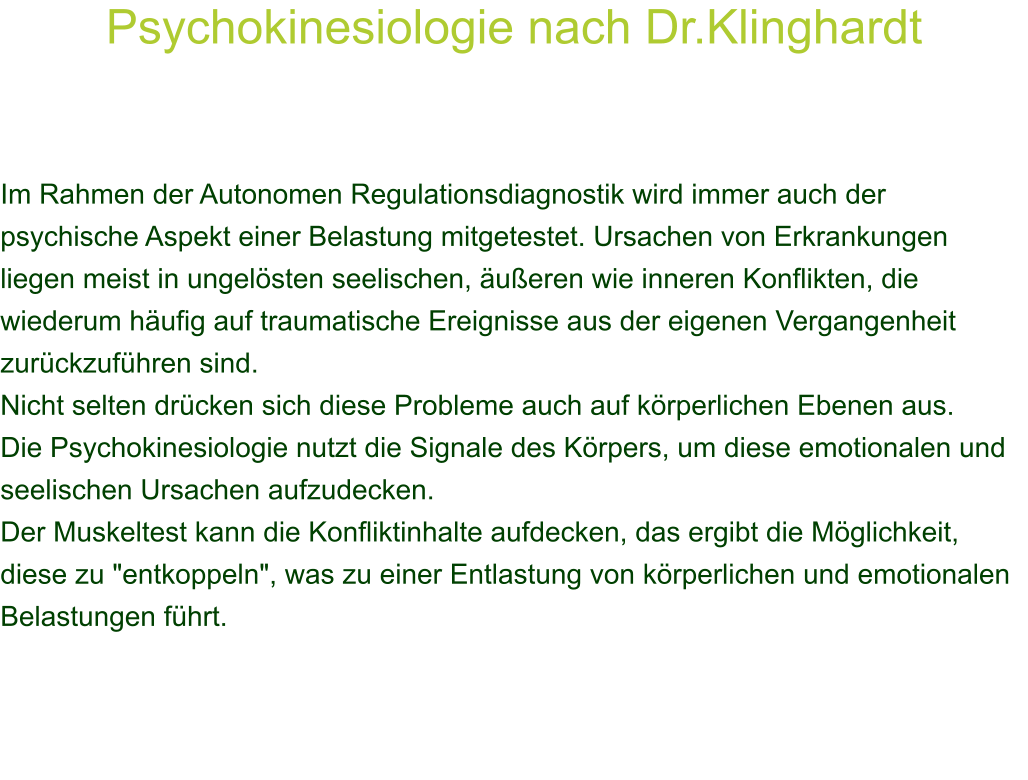 Psychokinesiologie nach Dr.Klinghardt     Im Rahmen der Autonomen Regulationsdiagnostik wird immer auch der psychische Aspekt einer Belastung mitgetestet. Ursachen von Erkrankungen liegen meist in ungelsten seelischen, ueren wie inneren Konflikten, die wiederum hufig auf traumatische Ereignisse aus der eigenen Vergangenheit zurckzufhren sind. Nicht selten drcken sich diese Probleme auch auf krperlichen Ebenen aus. Die Psychokinesiologie nutzt die Signale des Krpers, um diese emotionalen und seelischen Ursachen aufzudecken. Der Muskeltest kann die Konfliktinhalte aufdecken, das ergibt die Mglichkeit, diese zu "entkoppeln", was zu einer Entlastung von krperlichen und emotionalen Belastungen fhrt. 