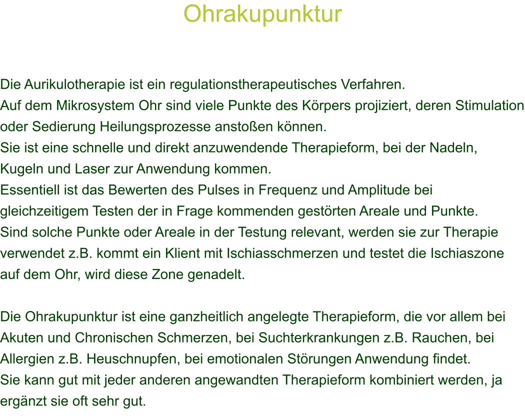 Ohrakupunktur    Die Aurikulotherapie ist ein regulationstherapeutisches Verfahren. Auf dem Mikrosystem Ohr sind viele Punkte des Krpers projiziert, deren Stimulation oder Sedierung Heilungsprozesse anstoen knnen. Sie ist eine schnelle und direkt anzuwendende Therapieform, bei der Nadeln, Kugeln und Laser zur Anwendung kommen.  Essentiell ist das Bewerten des Pulses in Frequenz und Amplitude bei gleichzeitigem Testen der in Frage kommenden gestrten Areale und Punkte. Sind solche Punkte oder Areale in der Testung relevant, werden sie zur Therapie verwendet z.B. kommt ein Klient mit Ischiasschmerzen und testet die Ischiaszone auf dem Ohr, wird diese Zone genadelt.  Die Ohrakupunktur ist eine ganzheitlich angelegte Therapieform, die vor allem bei Akuten und Chronischen Schmerzen, bei Suchterkrankungen z.B. Rauchen, bei Allergien z.B. Heuschnupfen, bei emotionalen Strungen Anwendung findet. Sie kann gut mit jeder anderen angewandten Therapieform kombiniert werden, ja ergnzt sie oft sehr gut. 