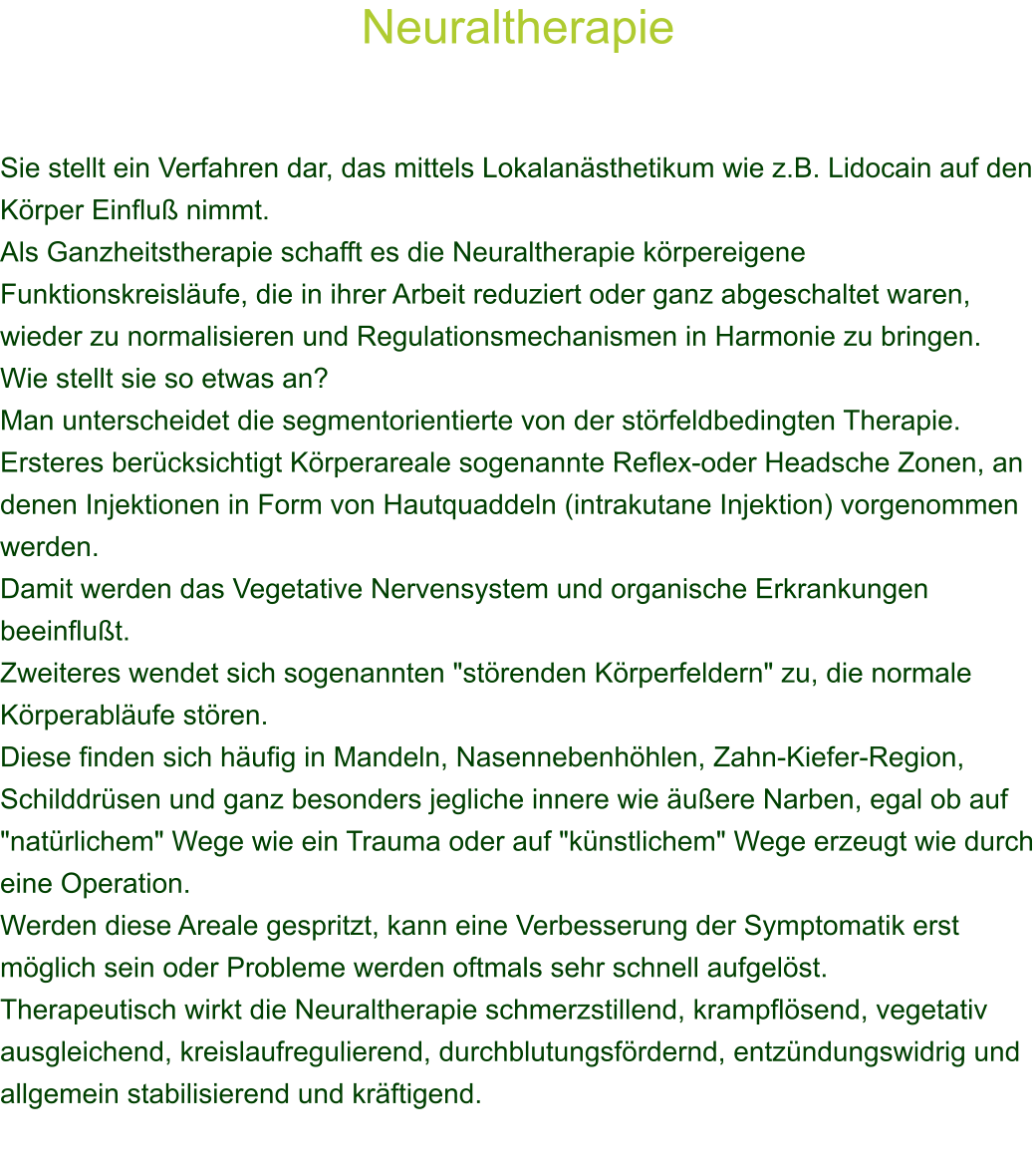 Neuraltherapie    Sie stellt ein Verfahren dar, das mittels Lokalansthetikum wie z.B. Lidocain auf den Krper Einflu nimmt. Als Ganzheitstherapie schafft es die Neuraltherapie krpereigene Funktionskreislufe, die in ihrer Arbeit reduziert oder ganz abgeschaltet waren, wieder zu normalisieren und Regulationsmechanismen in Harmonie zu bringen. Wie stellt sie so etwas an? Man unterscheidet die segmentorientierte von der strfeldbedingten Therapie. Ersteres bercksichtigt Krperareale sogenannte Reflex-oder Headsche Zonen, an denen Injektionen in Form von Hautquaddeln (intrakutane Injektion) vorgenommen werden. Damit werden das Vegetative Nervensystem und organische Erkrankungen beeinflut. Zweiteres wendet sich sogenannten "strenden Krperfeldern" zu, die normale Krperablufe stren. Diese finden sich hufig in Mandeln, Nasennebenhhlen, Zahn-Kiefer-Region, Schilddrsen und ganz besonders jegliche innere wie uere Narben, egal ob auf "natrlichem" Wege wie ein Trauma oder auf "knstlichem" Wege erzeugt wie durch eine Operation. Werden diese Areale gespritzt, kann eine Verbesserung der Symptomatik erst mglich sein oder Probleme werden oftmals sehr schnell aufgelst. Therapeutisch wirkt die Neuraltherapie schmerzstillend, krampflsend, vegetativ ausgleichend, kreislaufregulierend, durchblutungsfrdernd, entzndungswidrig und allgemein stabilisierend und krftigend. 