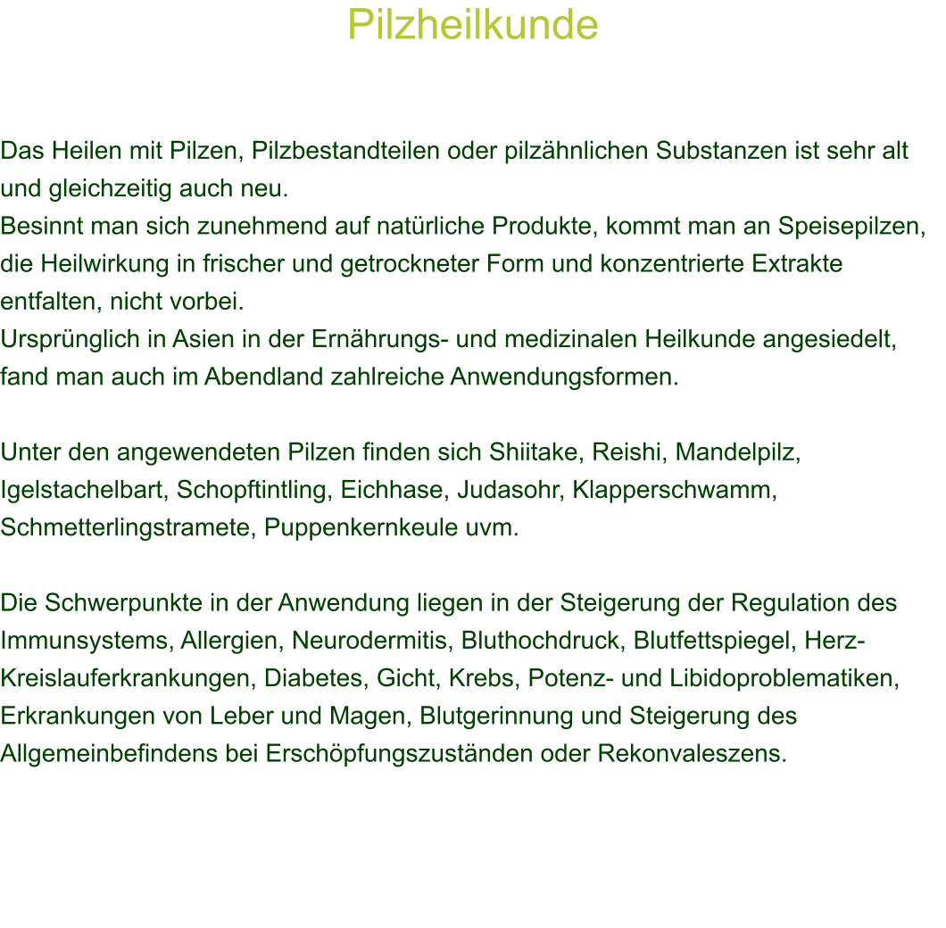 Pilzheilkunde    Das Heilen mit Pilzen, Pilzbestandteilen oder pilzhnlichen Substanzen ist sehr alt und gleichzeitig auch neu.  Besinnt man sich zunehmend auf natrliche Produkte, kommt man an Speisepilzen, die Heilwirkung in frischer und getrockneter Form und konzentrierte Extrakte entfalten, nicht vorbei.  Ursprnglich in Asien in der Ernhrungs- und medizinalen Heilkunde angesiedelt, fand man auch im Abendland zahlreiche Anwendungsformen.  Unter den angewendeten Pilzen finden sich Shiitake, Reishi, Mandelpilz, Igelstachelbart, Schopftintling, Eichhase, Judasohr, Klapperschwamm, Schmetterlingstramete, Puppenkernkeule uvm.  Die Schwerpunkte in der Anwendung liegen in der Steigerung der Regulation des  Immunsystems, Allergien, Neurodermitis, Bluthochdruck, Blutfettspiegel, Herz-Kreislauferkrankungen, Diabetes, Gicht, Krebs, Potenz- und Libidoproblematiken, Erkrankungen von Leber und Magen, Blutgerinnung und Steigerung des Allgemeinbefindens bei Erschpfungszustnden oder Rekonvaleszens. 