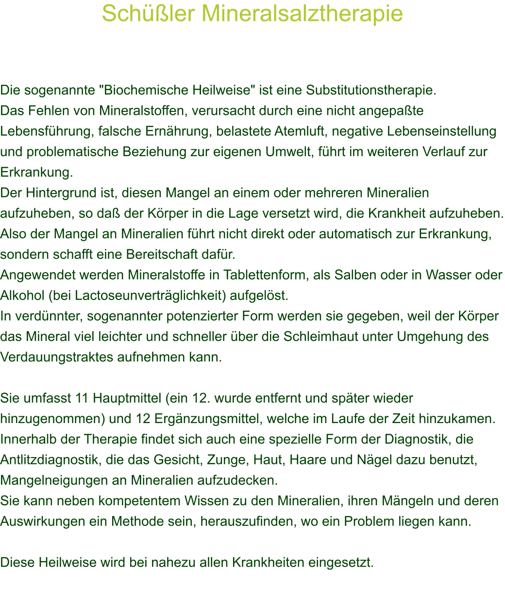 Schler Mineralsalztherapie    Die sogenannte "Biochemische Heilweise" ist eine Substitutionstherapie. Das Fehlen von Mineralstoffen, verursacht durch eine nicht angepate Lebensfhrung, falsche Ernhrung, belastete Atemluft, negative Lebenseinstellung und problematische Beziehung zur eigenen Umwelt, fhrt im weiteren Verlauf zur Erkrankung. Der Hintergrund ist, diesen Mangel an einem oder mehreren Mineralien aufzuheben, so da der Krper in die Lage versetzt wird, die Krankheit aufzuheben. Also der Mangel an Mineralien fhrt nicht direkt oder automatisch zur Erkrankung, sondern schafft eine Bereitschaft dafr. Angewendet werden Mineralstoffe in Tablettenform, als Salben oder in Wasser oder Alkohol (bei Lactoseunvertrglichkeit) aufgelst. In verdnnter, sogenannter potenzierter Form werden sie gegeben, weil der Krper das Mineral viel leichter und schneller ber die Schleimhaut unter Umgehung des Verdauungstraktes aufnehmen kann.  Sie umfasst 11 Hauptmittel (ein 12. wurde entfernt und spter wieder hinzugenommen) und 12 Ergnzungsmittel, welche im Laufe der Zeit hinzukamen. Innerhalb der Therapie findet sich auch eine spezielle Form der Diagnostik, die Antlitzdiagnostik, die das Gesicht, Zunge, Haut, Haare und Ngel dazu benutzt, Mangelneigungen an Mineralien aufzudecken.  Sie kann neben kompetentem Wissen zu den Mineralien, ihren Mngeln und deren Auswirkungen ein Methode sein, herauszufinden, wo ein Problem liegen kann.  Diese Heilweise wird bei nahezu allen Krankheiten eingesetzt. 