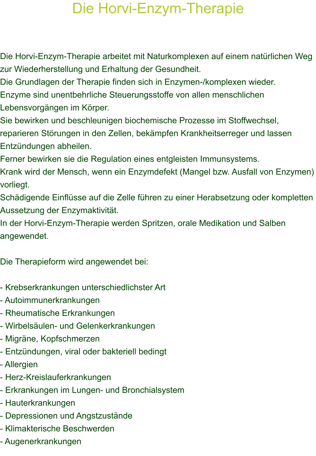 Die Horvi-Enzym-Therapie    Die Horvi-Enzym-Therapie arbeitet mit Naturkomplexen auf einem natrlichen Weg zur Wiederherstellung und Erhaltung der Gesundheit. Die Grundlagen der Therapie finden sich in Enzymen-/komplexen wieder. Enzyme sind unentbehrliche Steuerungsstoffe von allen menschlichen Lebensvorgngen im Krper. Sie bewirken und beschleunigen biochemische Prozesse im Stoffwechsel, reparieren Strungen in den Zellen, bekmpfen Krankheitserreger und lassen Entzndungen abheilen. Ferner bewirken sie die Regulation eines entgleisten Immunsystems. Krank wird der Mensch, wenn ein Enzymdefekt (Mangel bzw. Ausfall von Enzymen) vorliegt. Schdigende Einflsse auf die Zelle fhren zu einer Herabsetzung oder kompletten Aussetzung der Enzymaktivitt. In der Horvi-Enzym-Therapie werden Spritzen, orale Medikation und Salben angewendet.  Die Therapieform wird angewendet bei:  - Krebserkrankungen unterschiedlichster Art - Autoimmunerkrankungen - Rheumatische Erkrankungen - Wirbelsulen- und Gelenkerkrankungen - Migrne, Kopfschmerzen - Entzndungen, viral oder bakteriell bedingt - Allergien - Herz-Kreislauferkrankungen - Erkrankungen im Lungen- und Bronchialsystem - Hauterkrankungen - Depressionen und Angstzustnde - Klimakterische Beschwerden - Augenerkrankungen 