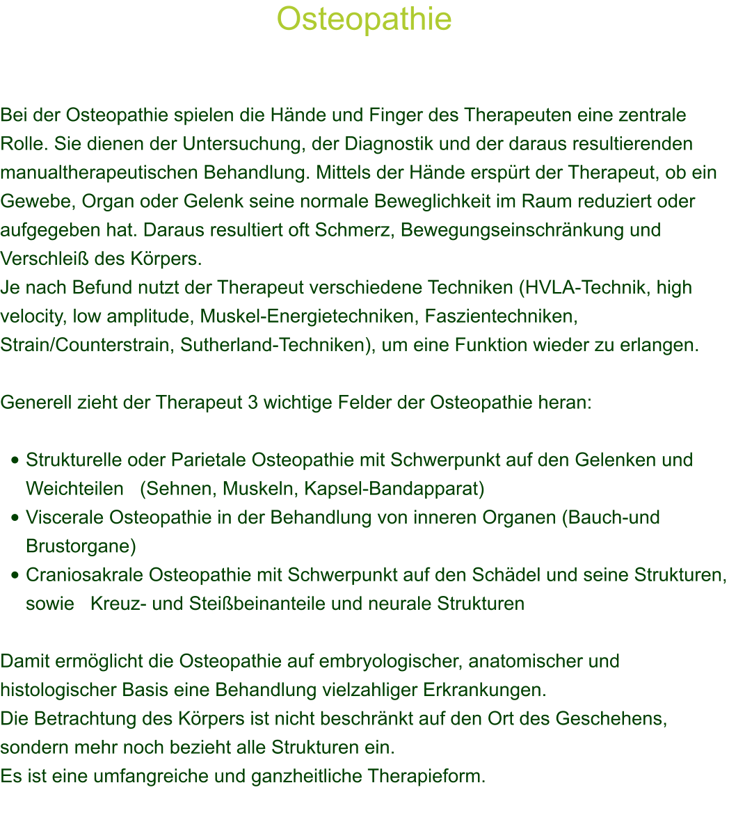 Osteopathie    Bei der Osteopathie spielen die Hnde und Finger des Therapeuten eine zentrale Rolle. Sie dienen der Untersuchung, der Diagnostik und der daraus resultierenden manualtherapeutischen Behandlung. Mittels der Hnde ersprt der Therapeut, ob ein Gewebe, Organ oder Gelenk seine normale Beweglichkeit im Raum reduziert oder aufgegeben hat. Daraus resultiert oft Schmerz, Bewegungseinschrnkung und Verschlei des Krpers. Je nach Befund nutzt der Therapeut verschiedene Techniken (HVLA-Technik, high velocity, low amplitude, Muskel-Energietechniken, Faszientechniken, Strain/Counterstrain, Sutherland-Techniken), um eine Funktion wieder zu erlangen.  Generell zieht der Therapeut 3 wichtige Felder der Osteopathie heran:  	Strukturelle oder Parietale Osteopathie mit Schwerpunkt auf den Gelenken und Weichteilen   (Sehnen, Muskeln, Kapsel-Bandapparat) 	Viscerale Osteopathie in der Behandlung von inneren Organen (Bauch-und Brustorgane) 	Craniosakrale Osteopathie mit Schwerpunkt auf den Schdel und seine Strukturen, sowie   Kreuz- und Steibeinanteile und neurale Strukturen  Damit ermglicht die Osteopathie auf embryologischer, anatomischer und histologischer Basis eine Behandlung vielzahliger Erkrankungen. Die Betrachtung des Krpers ist nicht beschrnkt auf den Ort des Geschehens, sondern mehr noch bezieht alle Strukturen ein. Es ist eine umfangreiche und ganzheitliche Therapieform.   