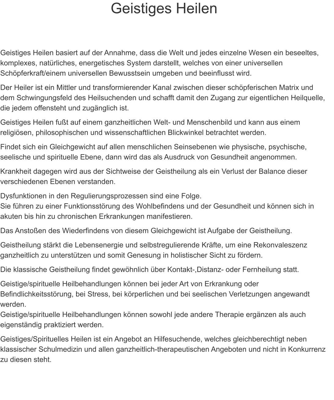 Geistiges Heilen    Geistiges Heilen basiert auf der Annahme, dass die Welt und jedes einzelne Wesen ein beseeltes, komplexes, natrliches, energetisches System darstellt, welches von einer universellen Schpferkraft/einem universellen Bewusstsein umgeben und beeinflusst wird. Der Heiler ist ein Mittler und transformierender Kanal zwischen dieser schpferischen Matrix und dem Schwingungsfeld des Heilsuchenden und schafft damit den Zugang zur eigentlichen Heilquelle, die jedem offensteht und zugnglich ist. Geistiges Heilen fut auf einem ganzheitlichen Welt- und Menschenbild und kann aus einem religisen, philosophischen und wissenschaftlichen Blickwinkel betrachtet werden. Findet sich ein Gleichgewicht auf allen menschlichen Seinsebenen wie physische, psychische, seelische und spirituelle Ebene, dann wird das als Ausdruck von Gesundheit angenommen. Krankheit dagegen wird aus der Sichtweise der Geistheilung als ein Verlust der Balance dieser verschiedenen Ebenen verstanden.  Dysfunktionen in den Regulierungsprozessen sind eine Folge.                                                                Sie fhren zu einer Funktionsstrung des Wohlbefindens und der Gesundheit und knnen sich in akuten bis hin zu chronischen Erkrankungen manifestieren.  Das Anstoen des Wiederfindens von diesem Gleichgewicht ist Aufgabe der Geistheilung. Geistheilung strkt die Lebensenergie und selbstregulierende Krfte, um eine Rekonvaleszenz ganzheitlich zu untersttzen und somit Genesung in holistischer Sicht zu frdern. Die klassische Geistheilung findet gewhnlich ber Kontakt-,Distanz- oder Fernheilung statt. Geistige/spirituelle Heilbehandlungen knnen bei jeder Art von Erkrankung oder Befindlichkeitsstrung, bei Stress, bei krperlichen und bei seelischen Verletzungen angewandt werden.                                                                                                                                                        Geistige/spirituelle Heilbehandlungen knnen sowohl jede andere Therapie ergnzen als auch eigenstndig praktiziert werden. Geistiges/Spirituelles Heilen ist ein Angebot an Hilfesuchende, welches gleichberechtigt neben klassischer Schulmedizin und allen ganzheitlich-therapeutischen Angeboten und nicht in Konkurrenz zu diesen steht.