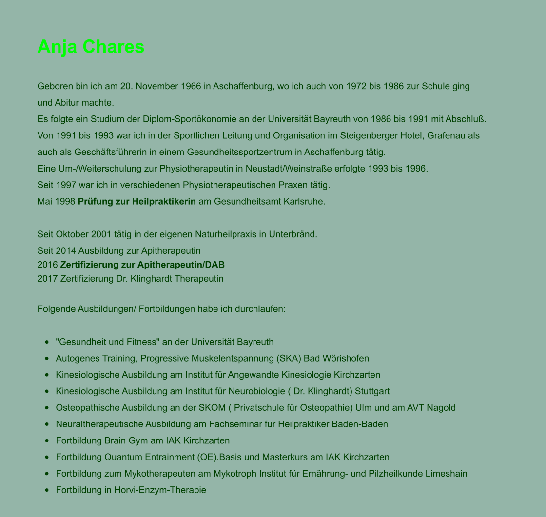 Anja Chares  Geboren bin ich am 20. November 1966 in Aschaffenburg, wo ich auch von 1972 bis 1986 zur Schule ging und Abitur machte. Es folgte ein Studium der Diplom-Sportkonomie an der Universitt Bayreuth von 1986 bis 1991 mit Abschlu. Von 1991 bis 1993 war ich in der Sportlichen Leitung und Organisation im Steigenberger Hotel, Grafenau als auch als Geschftsfhrerin in einem Gesundheitssportzentrum in Aschaffenburg ttig.  Eine Um-/Weiterschulung zur Physiotherapeutin in Neustadt/Weinstrae erfolgte 1993 bis 1996.  Seit 1997 war ich in verschiedenen Physiotherapeutischen Praxen ttig. Mai 1998 Prfung zur Heilpraktikerin am Gesundheitsamt Karlsruhe.  Seit Oktober 2001 ttig in der eigenen Naturheilpraxis in Unterbrnd. Seit 2014 Ausbildung zur Apitherapeutin2016 Zertifizierung zur Apitherapeutin/DAB 2017 Zertifizierung Dr. Klinghardt Therapeutin  Folgende Ausbildungen/ Fortbildungen habe ich durchlaufen:  	"Gesundheit und Fitness" an der Universitt Bayreuth 	Autogenes Training, Progressive Muskelentspannung (SKA) Bad Wrishofen 	Kinesiologische Ausbildung am Institut fr Angewandte Kinesiologie Kirchzarten  	Kinesiologische Ausbildung am Institut fr Neurobiologie ( Dr. Klinghardt) Stuttgart  	Osteopathische Ausbildung an der SKOM ( Privatschule fr Osteopathie) Ulm und am AVT Nagold  	Neuraltherapeutische Ausbildung am Fachseminar fr Heilpraktiker Baden-Baden 	Fortbildung Brain Gym am IAK Kirchzarten 	Fortbildung Quantum Entrainment (QE).Basis und Masterkurs am IAK Kirchzarten 	Fortbildung zum Mykotherapeuten am Mykotroph Institut fr Ernhrung- und Pilzheilkunde Limeshain 	Fortbildung in Horvi-Enzym-Therapie